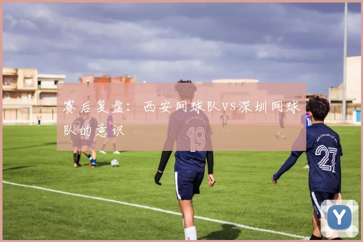 赛后复盘：西安网球队vs深圳网球队的意识