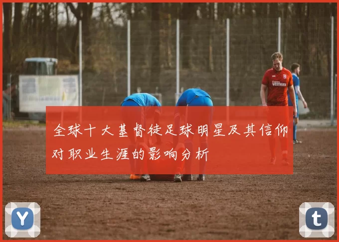 全球十大基督徒足球明星及其信仰对职业生涯的影响分析