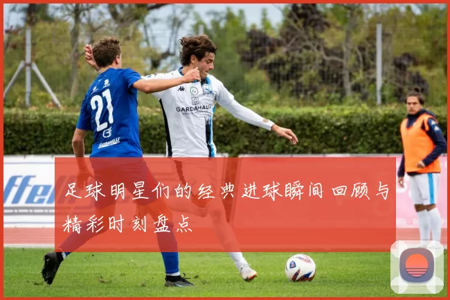足球明星们的经典进球瞬间回顾与精彩时刻盘点