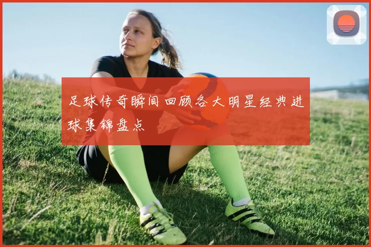 足球传奇瞬间回顾各大明星经典进球集锦盘点