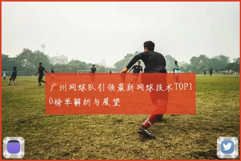 广州网球队引领最新网球技术TOP10榜单解析与展望