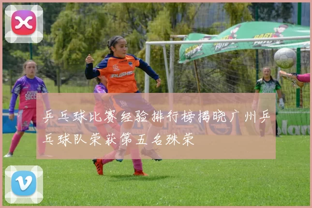 乒乓球比赛经验排行榜揭晓广州乒乓球队荣获第五名殊荣