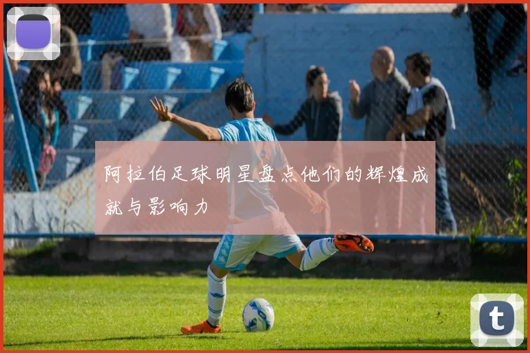 阿拉伯足球明星盘点他们的辉煌成就与影响力
