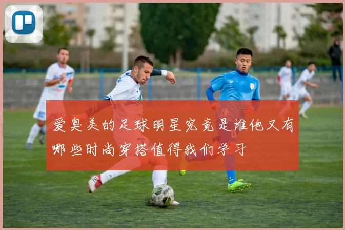 爱臭美的足球明星究竟是谁他又有哪些时尚穿搭值得我们学习