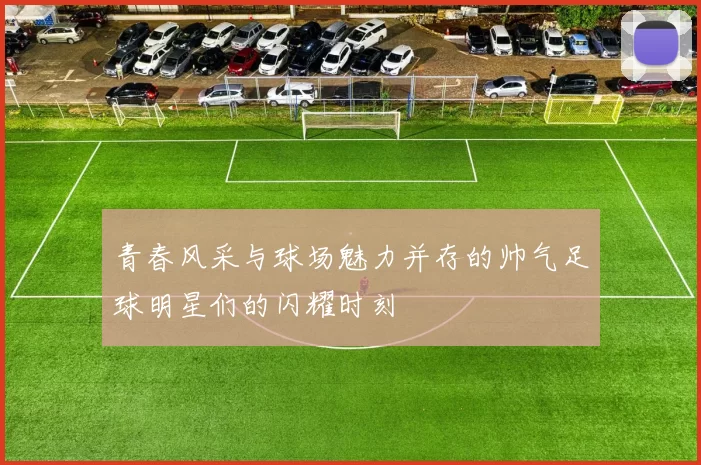 青春风采与球场魅力并存的帅气足球明星们的闪耀时刻