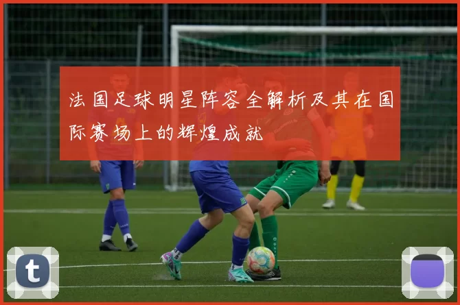 法国足球明星阵容全解析及其在国际赛场上的辉煌成就