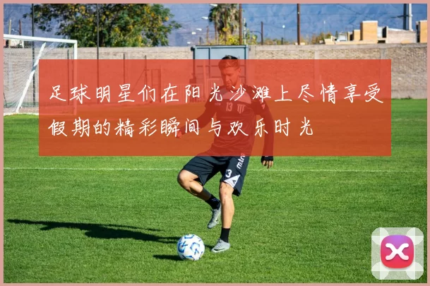 足球明星们在阳光沙滩上尽情享受假期的精彩瞬间与欢乐时光