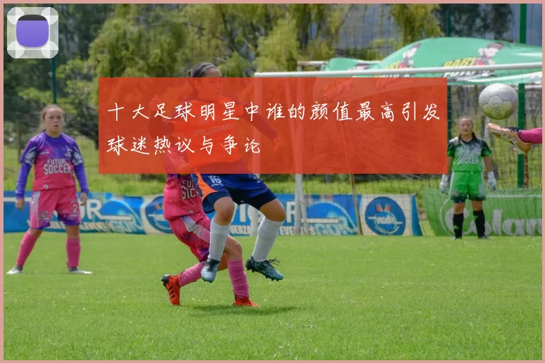 十大足球明星中谁的颜值最高引发球迷热议与争论