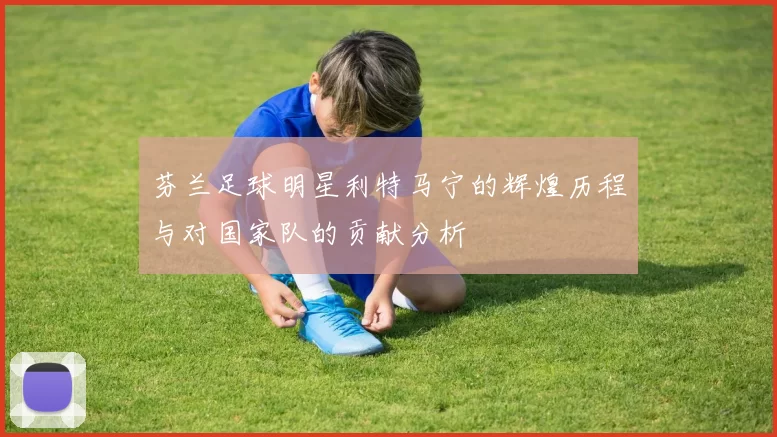芬兰足球明星利特马宁的辉煌历程与对国家队的贡献分析