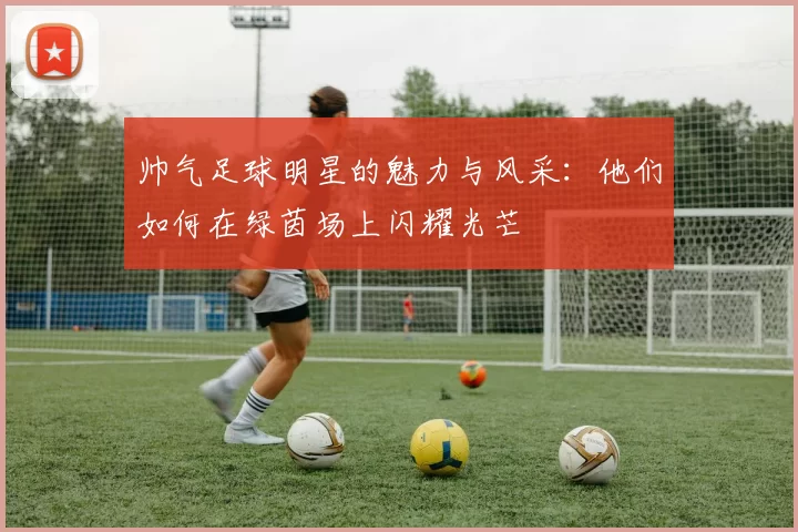 帅气足球明星的魅力与风采：他们如何在绿茵场上闪耀光芒