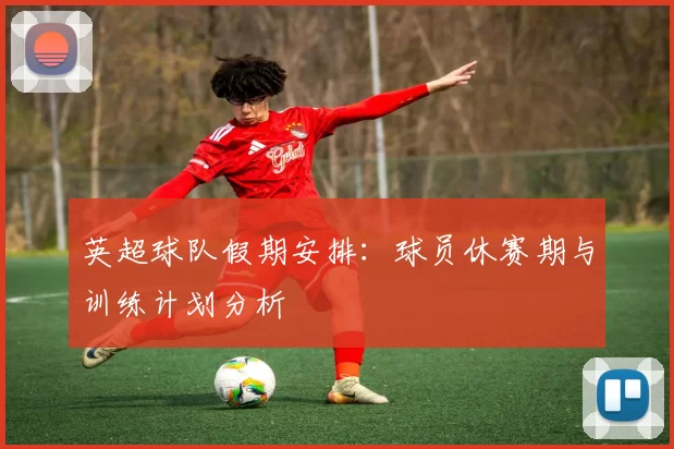 英超球队假期安排：球员休赛期与训练计划分析