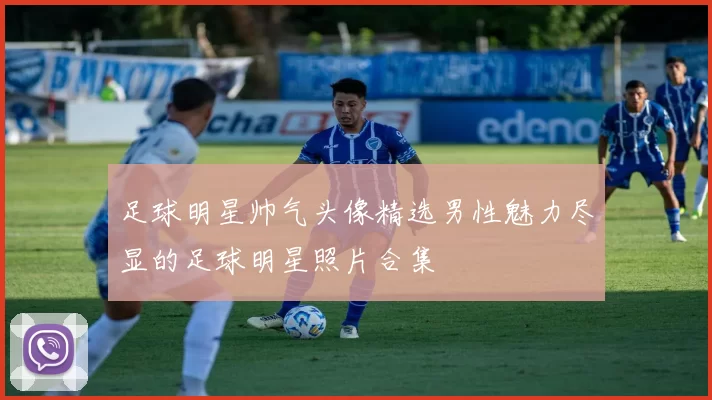 足球明星帅气头像精选男性魅力尽显的足球明星照片合集