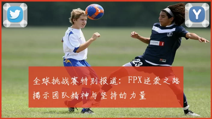 全球挑战赛特别报道：FPX逆袭之路揭示团队精神与坚持的力量