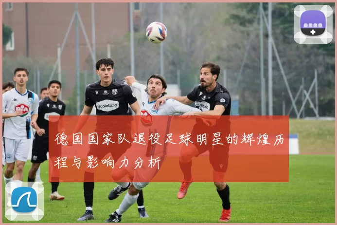 德国国家队退役足球明星的辉煌历程与影响力分析