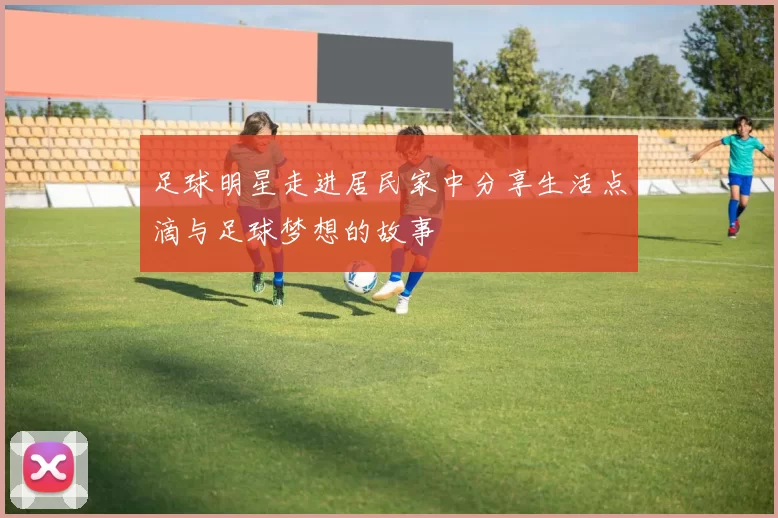 足球明星走进居民家中分享生活点滴与足球梦想的故事