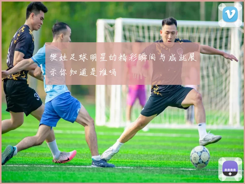 樊姓足球明星的精彩瞬间与成就展示你知道是谁吗