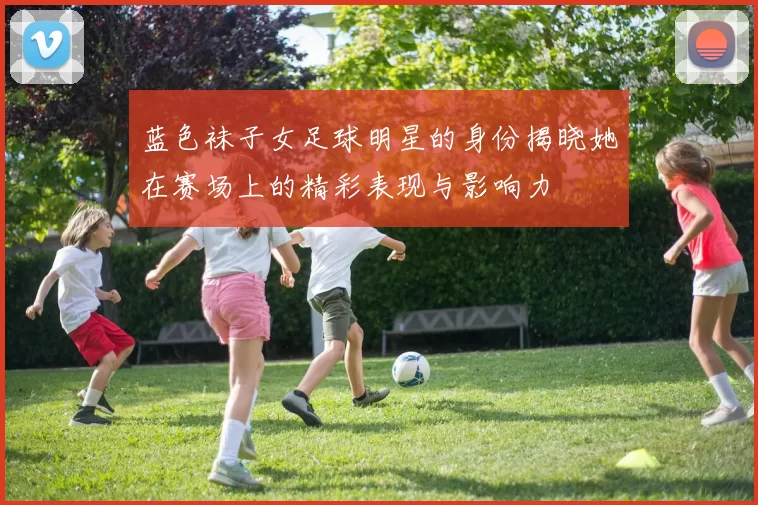 蓝色袜子女足球明星的身份揭晓她在赛场上的精彩表现与影响力
