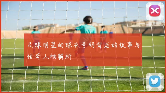 足球明星的球衣号码背后的故事与传奇人物解析