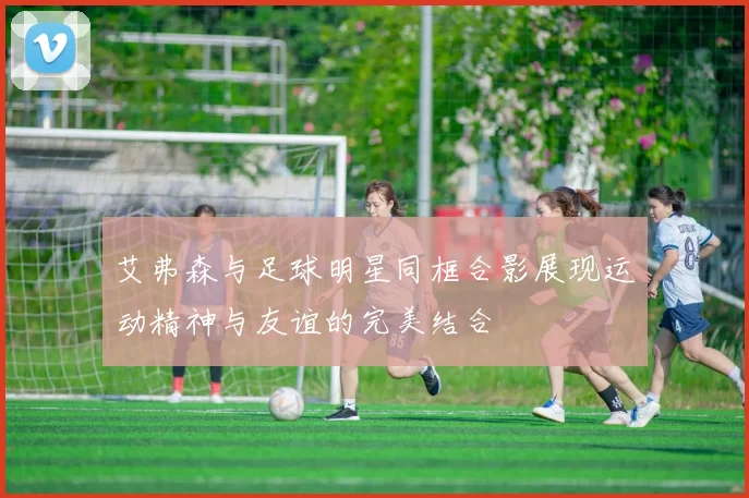 艾弗森与足球明星同框合影展现运动精神与友谊的完美结合