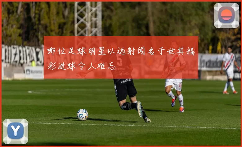 哪位足球明星以远射闻名于世其精彩进球令人难忘