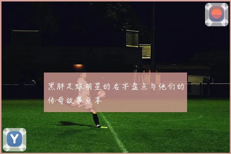 黑胖足球明星的名字盘点与他们的传奇故事分享