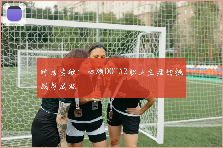 对话黄敏：回顾DOTA2职业生涯的挑战与成就