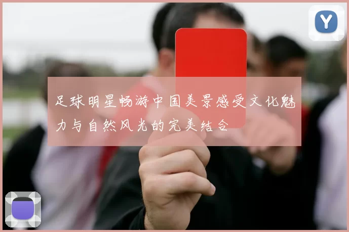 足球明星畅游中国美景感受文化魅力与自然风光的完美结合