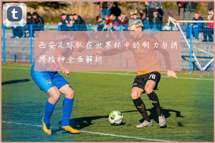 西安足球队在世界杯中的耐力与拼搏精神全面解析