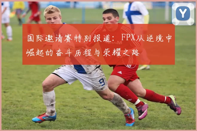 国际邀请赛特别报道：FPX从逆境中崛起的奋斗历程与荣耀之路