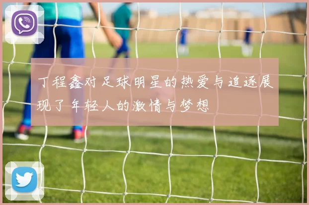 丁程鑫对足球明星的热爱与追逐展现了年轻人的激情与梦想