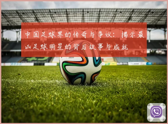 中国足球界的传奇与争议：揭示最凶足球明星的背后故事与成就